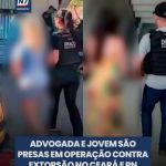 Advogada e jovem são presas em operação contra extorsão no Ceará e RN — Região. Polícia apreendeu provas crucia
